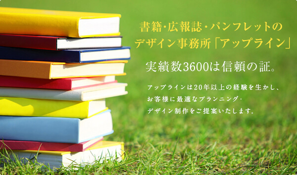 書籍・広報誌・パンフレットのデザイン事務所「アップライン」
実績数1200は信頼の証。
アップラインは20年以上の経験を生かし、お客様に最適なプランニング・デザイン制作をご提案いたします。